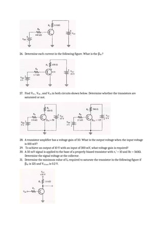 26. Determine each current in the following figure. What is the βDC ?
27. Find VCE , VBE , and VCB in both circuits shown below. Determine whether the transistors are
saturated or not.
28. A transistor amplifier has a voltage gain of 50. What is the output voltage when the input voltage
is 100 mV?
29. To achieve an output of 10 V with an input of 300 mV, what voltage gain is required?
30. A 50 mV signal is applied to the base of a properly biased transistor with re’ = 10 and Rc = 560Ω.
Determine the signal voltage at the collector.
31. Determine the minimum value of IB required to saturate the transistor in the following figure if
βDC is 125 and VCE(sat) is 0.2 V.
 