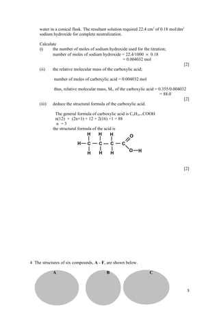 water in a conical flask. The resultant solution required 22.4 cm3 of 0.18 mol/dm3
     sodium hydroxide for complete neutralization.

     Calculate
     (i)    the number of moles of sodium hydroxide used for the titration;
            number of moles of sodium hydroxide = 22.4/1000 × 0.18
                                                 = 0.004032 mol
                                                                                       [2]
     (ii)    the relative molecular mass of the carboxylic acid;

             number of moles of carboxylic acid = 0.004032 mol

              thus, relative molecular mass, Mr, of the carboxylic acid = 0.355/0.004032
                                                                           = 88.0
                                                                                       [2]
     (iii)   deduce the structural formula of the carboxylic acid.

              The general formula of carboxylic acid is CnH2n+1COOH
              n(12) + (2n+1) + 12 + 2(16) +1 = 88
               n =3
             the structural formula of the acid is




                                                                                       [2]




4 The structures of six compounds, A - F, are shown below.

             A                             B                       C



                                                                                          3
 