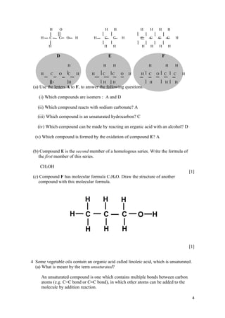 H    O                         H       H           H    H   H           H

     H    C    C   O    H          H     C       C   H       C    C   C           C   H

         H                               H       H            H   H       H       H

               D                             E                                F

                    H                   H        H                H               H   H

     H    C    O    C    H        H     C        C   O   H   H    C   O       C       C   H

           O        H                   H        H                H               H   H
 (a) Use the letters A to F, to answer the following questions.

    (i) Which compounds are isomers : A and D

   (ii) Which compound reacts with sodium carbonate? A

   (iii) Which compound is an unsaturated hydrocarbon? C

   (iv) Which compound can be made by reacting an organic acid with an alcohol? D

  (v) Which compound is formed by the oxidation of compound E? A


 (b) Compound E is the second member of a homologous series. Write the formula of
    the first member of this series.

     CH3OH
                                                                                              [1]
 (c) Compound F has molecular formula C3H8O. Draw the structure of another
    compound with this molecular formula.




                                                                                              [1]


4 Some vegetable oils contain an organic acid called linoleic acid, which is unsaturated.
  (a) What is meant by the term unsaturated?

     An unsaturated compound is one which contains multiple bonds between carbon
     atoms (e.g. C=C bond or C≡C bond), in which other atoms can be added to the
     molecule by addition reaction.

                                                                                               4
 