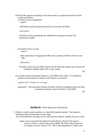(b) Name the reagent used and give the observation in a simple chemical test which
     would confirm that
     (i) linoleic acid is unsaturated.
        reagent:

       Add linoleic acid into aqueous bromine in a test tube and shake.

       observation:

       If linoleic acid is unsaturated, the reddish-brown aqueous bromine will
       decolourise rapidly.




     (ii) linoleic acid is an acid:
          reagent:

        Add a small piece of magnesium ribbon into a portion of linoleic acid in a test
         tube.

        observation:

       If linoleic acid is an acid, effervescence will be observed, and the gas evolved will
             extinguish a lighted splint with a ‘pop’ sound.
                                                                                         [4]

  (c) Linoleic acid has molecular formula C17 H29COOH. How many C=C bonds are
      present in one molecule of linoleic acid? Explain your answer.

     number of C=C bonds:3 C=C bonds

     explanation : The molecular formula of linoleic acid has 6 hydrogen atoms less than
                         a saturated carboxylic acid of formula C17H36COOH.
                                                                                      [2]




                       Section B [Free Response Questions]
1 Ethanol is used in some countries as a liquid fuel instead of petrol. The ethanol is
  manufactured by fermentation of cane sugar.
  (a) (i) Describe how can sugar can be converted into ethanol, suitable for use as a fuel.

        Sugar can be converted into ethanol by fermentation. Dissolve the sugar in
             water in a flask, to which yeast is then added. The flask is then immersed
             in a beaker of warm water at 37ºC. This is the temperature in which yeast

                                                                                          5
 