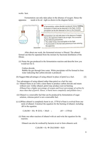 works best.

         Fermentation can only takes place in the absence of oxygen. Hence the
  apparatus    needs to be air –tight as shown in the diagram below.




            After about one week, the fermented mixture is filtered. The ethanol
  formed can then be separated from the mixture by fractional distillation of the
  filtrate.

   (ii) Name the gas produced in the fermentation reaction and describe how you
       would test for it.

       Carbon dioxide.
       Bubble the gas through lime water. White precipitate will be formed in lime
       water indicating that carbon dioxide is produced.

(b) Suggest two advantages of using ethanol in place of petrol as a fuel.              [2]

Two advantages of using ethanol rather than petrol as a fuel for cars:
(i) Ethanol burns in air with a clean flame to produce carbon dioxide and steam
    without soot. Unlike ethanol, petrol may produce soot on burning.
    (Ethanol has a higher percentage of oxygen and lower percentage of carbon by
    mass than that of petrol. Hence, it burns more completely and pollutes less.)

(ii) Ethanol is a renewable fuel that can be produced by fermentation of sugar
     solution, whereas petrol is not a renewable fuel.

(c) (i)When ethanol is completely burnt in air, 1370 kJ of heat is evolved from one
       mole of ethanol. Construct the equation for the burning of ethanol, including
       ∆H in the equation.

        C2H5OH + 3O2  2CO2 + 3H2O          ;           ΔH = -1370 kJ

   (ii) State one other reaction of ethanol with air and write the equation for the
       reaction.                                                                       [3]

       Ethanol can also be oxidised by bacteria in air to form ethanoic acid.

                        C2H5OH + O2  CH3COOH + H2O

                                                                                        6
 