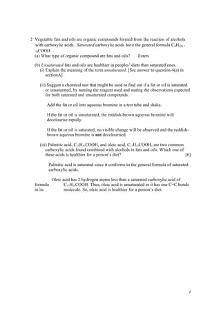 2 Vegetable fats and oils are organic compounds formed from the reaction of alcohols
  with carboxylic acids. Saturated carboxylic acids have the general formula CnH(2n +
  1)COOH.
  (a) What type of organic compound are fats and oils?     Esters

  (b) Unsaturated fats and oils are healthier in peoples’ diets than saturated ones.
     (i) Explain the meaning of the term unsaturated. [See answer to question 4(a) in
         sectionA]

     (ii) Suggest a chemical test that might be used to find out if a fat or oil is saturated
         or unsaturated, by naming the reagent used and stating the observations expected
         for both saturated and unsaturated compounds.

         Add the fat or oil into aqueous bromine in a test tube and shake.

         If the fat or oil is unsaturated, the reddish-brown aqueous bromine will
         decolourise rapidly.

         If the fat or oil is saturated, no visible change will be observed and the reddish-
         brown aqueous bromine is not decolourised.

     (iii) Palmitic acid, C15H31COOH, and oleic acid, C17H33COOH, are two common
         carboxylic acids found combined with alcohols in fats and oils. Which one of
         these acids is healthier for a person’s diet?                                [6]

          Palmitic acid is saturated since it conforms to the general formula of saturated
          carboxylic acids.

            Oleic acid has 2 hydrogen atoms less than a saturated carboxylic acid of
  formula          C17H35COOH. Thus, oleic acid is unsaturated as it has one C=C bonds
  in its           molecule. So, oleic acid is healthier for a person’s diet.




                                                                                               7
 