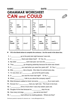 NAME: ________________________ DATE: ________________________
GRAMMAR WORKSHEET
CAN and COULD
I
drive.
I
drive.
You You
He can He can’t
She could She couldn’t
It It
We We
They They
Yes, No,
I
drive?
I I
you you you
Can he he can. he can’t.
Could she she could. she couldn’t.
it it it
we we we
they they they
 Fill in the blanks below to complete the sentences. Use the words in the above box.
1. I ___________ go to the party last night because I was sick.
2. A: ___________ Noel cook Italian food? B: Yes, he ___________.
3. My sister ___________ swim last year, but now she ___________.
4. They ___________ go shopping yesterday because the store was closed.
5. A: ___________ you read when you were four years old? B: Yes, I __________.
6. Ellie ___________ ride a bicycle. She rides it to school every day.
7. I’m very tired, so I ___________ go out to the park to play.
8. A: ___________ you see the moon last night? B: No, I ___________.
9. When ___________ I talk to you about the company report?
10. Most dinosaurs walked on land, but some ___________ fly or even swim.
11. Excuse me, I ___________ hear you right now. The music is too loud.
12. I ___________ drive a truck when I was only sixteen years old.
13. Douglas hit the tree because he ___________ stop his car.
14. How many hot dogs ___________ you eat at one time?
15. I ___________ read without my reading glasses. Where are they?
Permission granted to reproduce for classroom use. © www.allthingsgrammar.com
 