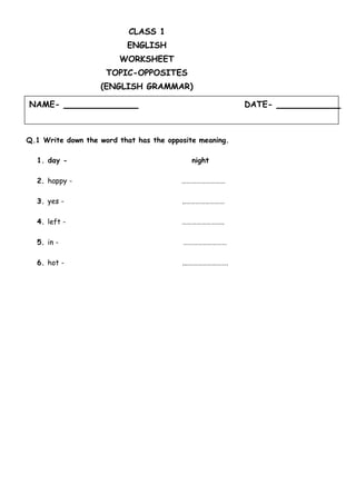 NAME- DATE-
CLASS 1
ENGLISH
WORKSHEET
TOPIC-OPPOSITES
(ENGLISH GRAMMAR)
Q.1 Write down the word that has the opposite meaning.
1. day - night
2. happy - ………………………
3. yes - ..……………………
4. left - ……………………..
5. in - ………………………
6. hot - ...…………………….
 