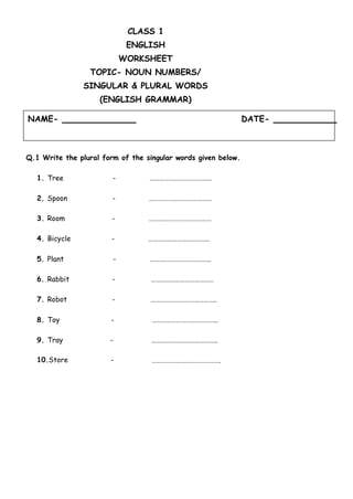 NAME- DATE-
CLASS 1
ENGLISH
WORKSHEET
TOPIC- NOUN NUMBERS/
SINGULAR & PLURAL WORDS
(ENGLISH GRAMMAR)
Q.1 Write the plural form of the singular words given below.
…………………………………
…………………………………
…………………………………
………………………………..
………………………………..
…………………………………
…………………………………..
…………………………………..
…………………………………..
…………………………………….
1. Tree -
2. Spoon -
3. Room -
4. Bicycle -
5. Plant -
6. Rabbit -
7. Robot -
8. Toy -
9. Tray -
10.Store -
 