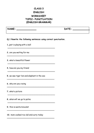 NAME- DATE-
CLASS 3
ENGLISH
WORKSHEET
TOPIC- PUNCTUATION
(ENGLISH GRAMMAR)
Q.1 Rewrite the following sentences using correct punctuation.
1.jeet is playing with a ball
2. are you waiting for me
3. what a beautiful flower
4. how are you my friend
5. we saw tiger lion and elephant in the zoo
6. why are you crying
7. what a picture
8. when will we go to patna
9. this is sunita bracelet
10. mom cooked rice dal and curry today
 