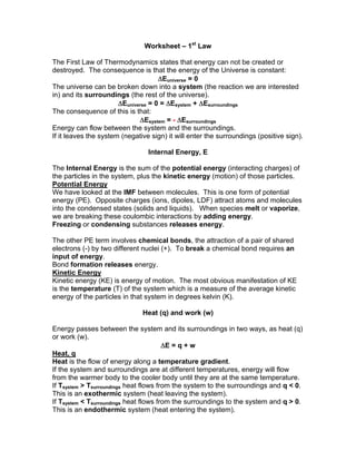 Worksheet – 1st
Law
The First Law of Thermodynamics states that energy can not be created or
destroyed. The consequence is that the energy of the Universe is constant:
Euniverse = 0
The universe can be broken down into a system (the reaction we are interested
in) and its surroundings (the rest of the universe).
Euniverse = 0 = Esystem + Esurroundings
The consequence of this is that:
Esystem = - Esurroundings
Energy can flow between the system and the surroundings.
If it leaves the system (negative sign) it will enter the surroundings (positive sign).
Internal Energy, E
The Internal Energy is the sum of the potential energy (interacting charges) of
the particles in the system, plus the kinetic energy (motion) of those particles.
Potential Energy
We have looked at the IMF between molecules. This is one form of potential
energy (PE). Opposite charges (ions, dipoles, LDF) attract atoms and molecules
into the condensed states (solids and liquids). When species melt or vaporize,
we are breaking these coulombic interactions by adding energy.
Freezing or condensing substances releases energy.
The other PE term involves chemical bonds, the attraction of a pair of shared
electrons (-) by two different nuclei (+). To break a chemical bond requires an
input of energy.
Bond formation releases energy.
Kinetic Energy
Kinetic energy (KE) is energy of motion. The most obvious manifestation of KE
is the temperature (T) of the system which is a measure of the average kinetic
energy of the particles in that system in degrees kelvin (K).
Heat (q) and work (w)
Energy passes between the system and its surroundings in two ways, as heat (q)
or work (w).
E = q + w
Heat, q
Heat is the flow of energy along a temperature gradient.
If the system and surroundings are at different temperatures, energy will flow
from the warmer body to the cooler body until they are at the same temperature.
If Tsystem > Tsurroundings heat flows from the system to the surroundings and q < 0.
This is an exothermic system (heat leaving the system).
If Tsystem < Tsurroundings heat flows from the surroundings to the system and q > 0.
This is an endothermic system (heat entering the system).
 