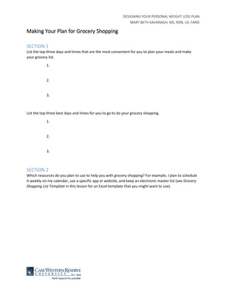 DESIGNING YOUR PERSONAL WEIGHT LOSS PLAN
MARY BETH KAVANAGH, MS, RDN, LD, FAND
Making Your Plan for Grocery Shopping
SECTION 1
List the top three days and times that are the most convenient for you to plan your meals and make
your grocery list.
1.
2.
3.
List the top three best days and times for you to go to do your grocery shopping.
1.
2.
3.
SECTION 2
Which resources do you plan to use to help you with grocery shopping? For example, I plan to schedule
it weekly on my calendar, use a specific app or website, and keep an electronic master list (see Grocery
Shopping List Template in this lesson for an Excel template that you might want to use).
 