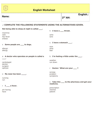 English Worksheet
                                                                                     English.:
Name:                                                              nd
                                                                 2 AH:

.- COMPLETE THE FOLLOWING STATEMENTS USING THE ALTERNATIVES GIVEN.

Not being able to sleep at night is called ___.
                                                  h   I have a ___ throat.
insomnia
rash                                              ache
hay fever                                         sore
sneeze

                                                  s   I have a stomach ___.
s   Some people are ___ to dogs.
                                                  sore
allergic                                          ache
allergy                                           bad


a A doctor who operates on people is called a     b   I'm feeling a little under the ___.
___.
                                                  weather
cardiologist                                      run down
dentist
surgeon
optician                                          r   Doctor: 'What are your ___ ?

                                                  wrongs
o   My nose has been ____.                        problem
                                                  symptoms
running
run
                                                  s Take this ___ to the pharmacy and get your
                                                  medicine.
r   I ___ a fever.
                                                  prescription
am having                                         chemist
have                                              patient
 