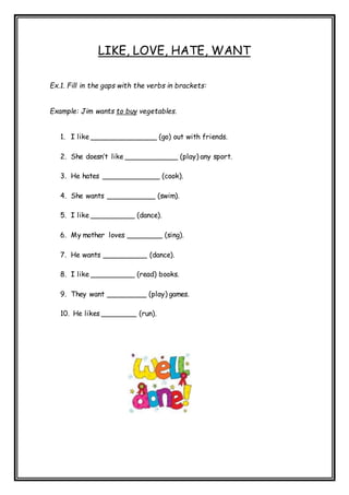 LIKE, LOVE, HATE, WANT
Ex.1. Fill in the gaps with the verbs in brackets:
Example: Jim wants to buy vegetables.
1. I like _______________ (go) out with friends.
2. She doesn’t like ____________ (play) any sport.
3. He hates _____________ (cook).
4. She wants ___________ (swim).
5. I like __________ (dance).
6. My mother loves ________ (sing).
7. He wants __________ (dance).
8. I like __________ (read) books.
9. They want _________ (play) games.
10. He likes ________ (run).
 