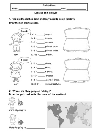 English Class
  Name: _______________________________________ Date: __________________

                         Let’s go on holidays!

1. Find out the clothes John and Mary need to go on holidays.
Draw them in their suitcase.


           I need:
                     2 + 1 = ______ jumpers.

                     1 + 4 = ______ t-shirts.

                     5 – 3 = ______ trousers.

                     7 – 3 = ______ pairs of socks.

                     9 – 6 = ______ pairs of shoes.

    John             20 – 19 = _____ Kimono.

           I need:
                     2 + 2 = ______ shorts.

                     6 - 4 = ______ skirts.

                     9 – 3 = ______ t-shirts.

                     11 – 6 = ______ dresses.

                     8 – 5 = _______ pairs of shoes.

    Mary             10 x 0,1 = ____ Carnival costume.


2. Where are they going on holidays?
Draw the path and write the name of the continent.




John is going to ________




Mary is going to _____________