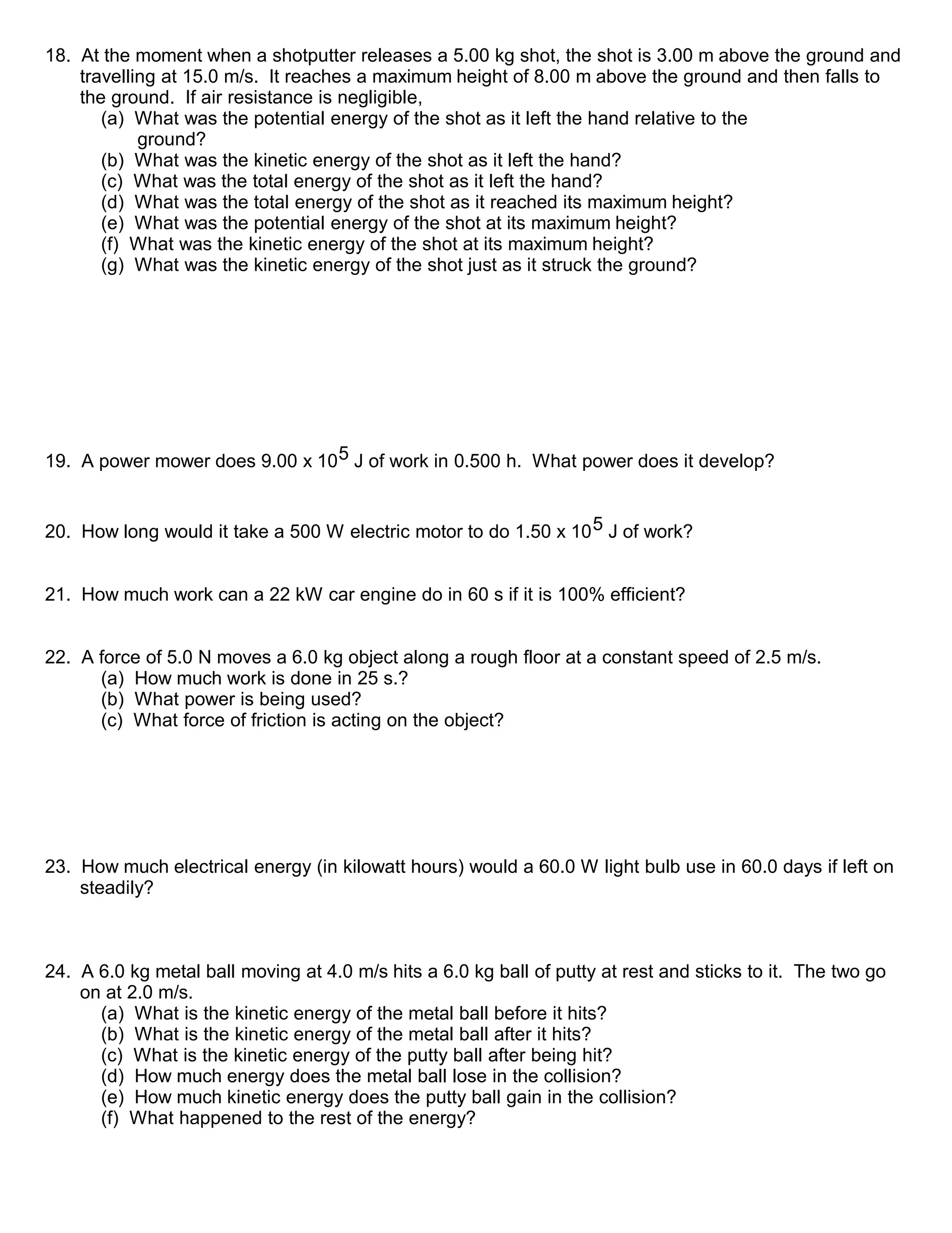 18. At the moment when a shotputter releases a 5.00 kg shot, the shot is 3.00 m above the ground and
travelling at 15.0 m/s. It reaches a maximum height of 8.00 m above the ground and then falls to
the ground. If air resistance is negligible,
(a) What was the potential energy of the shot as it left the hand relative to the
ground?
(b) What was the kinetic energy of the shot as it left the hand?
(c) What was the total energy of the shot as it left the hand?
(d) What was the total energy of the shot as it reached its maximum height?
(e) What was the potential energy of the shot at its maximum height?
(f) What was the kinetic energy of the shot at its maximum height?
(g) What was the kinetic energy of the shot just as it struck the ground?
19. A power mower does 9.00 x 105 J of work in 0.500 h. What power does it develop?
20. How long would it take a 500 W electric motor to do 1.50 x 105 J of work?
21. How much work can a 22 kW car engine do in 60 s if it is 100% efficient?
22. A force of 5.0 N moves a 6.0 kg object along a rough floor at a constant speed of 2.5 m/s.
(a) How much work is done in 25 s.?
(b) What power is being used?
(c) What force of friction is acting on the object?
23. How much electrical energy (in kilowatt hours) would a 60.0 W light bulb use in 60.0 days if left on
steadily?
24. A 6.0 kg metal ball moving at 4.0 m/s hits a 6.0 kg ball of putty at rest and sticks to it. The two go
on at 2.0 m/s.
(a) What is the kinetic energy of the metal ball before it hits?
(b) What is the kinetic energy of the metal ball after it hits?
(c) What is the kinetic energy of the putty ball after being hit?
(d) How much energy does the metal ball lose in the collision?
(e) How much kinetic energy does the putty ball gain in the collision?
(f) What happened to the rest of the energy?
 