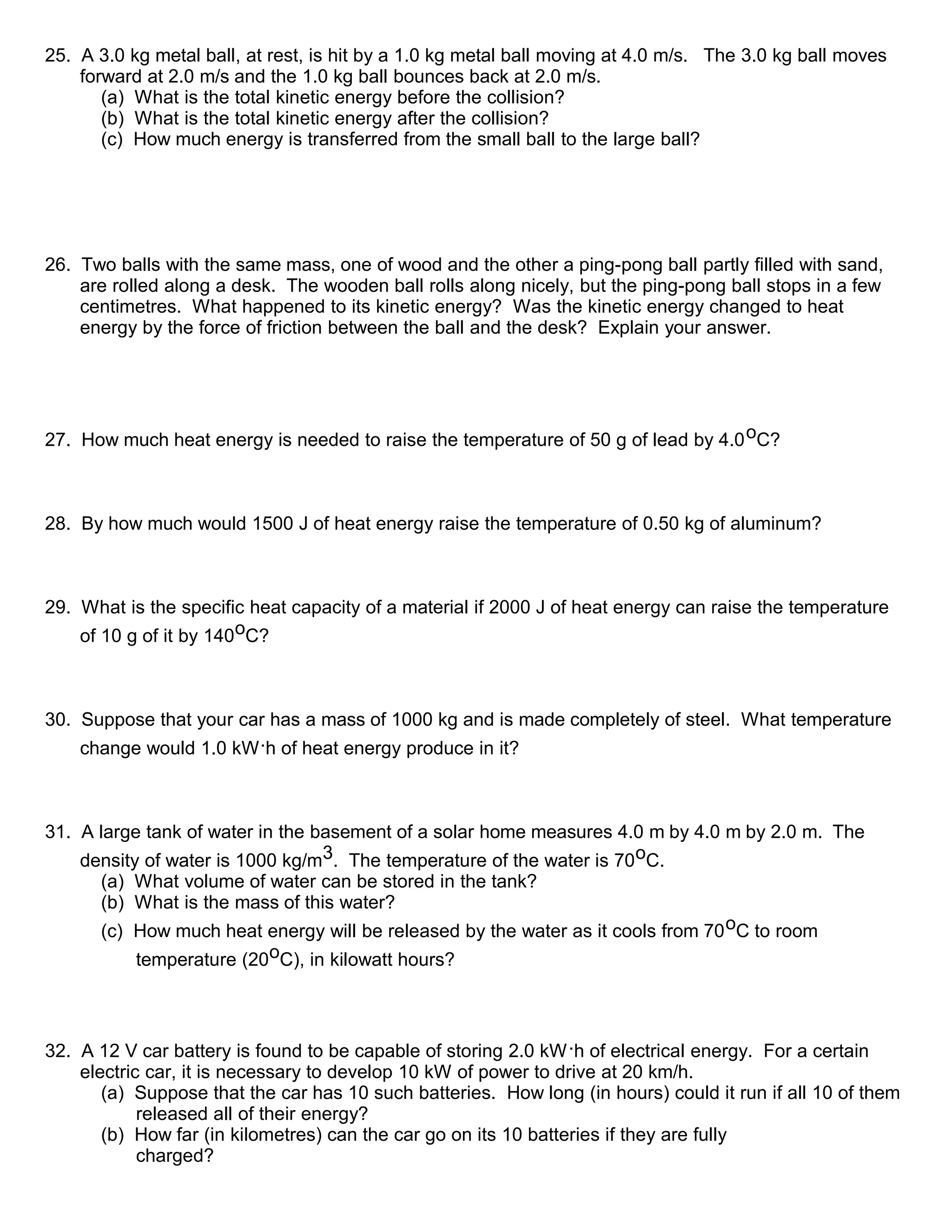 25. A 3.0 kg metal ball, at rest, is hit by a 1.0 kg metal ball moving at 4.0 m/s. The 3.0 kg ball moves
forward at 2.0 m/s and the 1.0 kg ball bounces back at 2.0 m/s.
(a) What is the total kinetic energy before the collision?
(b) What is the total kinetic energy after the collision?
(c) How much energy is transferred from the small ball to the large ball?
26. Two balls with the same mass, one of wood and the other a ping-pong ball partly filled with sand,
are rolled along a desk. The wooden ball rolls along nicely, but the ping-pong ball stops in a few
centimetres. What happened to its kinetic energy? Was the kinetic energy changed to heat
energy by the force of friction between the ball and the desk? Explain your answer.
27. How much heat energy is needed to raise the temperature of 50 g of lead by 4.0oC?
28. By how much would 1500 J of heat energy raise the temperature of 0.50 kg of aluminum?
29. What is the specific heat capacity of a material if 2000 J of heat energy can raise the temperature
of 10 g of it by 140oC?
30. Suppose that your car has a mass of 1000 kg and is made completely of steel. What temperature
change would 1.0 kW.h of heat energy produce in it?
31. A large tank of water in the basement of a solar home measures 4.0 m by 4.0 m by 2.0 m. The
density of water is 1000 kg/m3. The temperature of the water is 70oC.
(a) What volume of water can be stored in the tank?
(b) What is the mass of this water?
(c) How much heat energy will be released by the water as it cools from 70oC to room
temperature (20oC), in kilowatt hours?
32. A 12 V car battery is found to be capable of storing 2.0 kW.h of electrical energy. For a certain
electric car, it is necessary to develop 10 kW of power to drive at 20 km/h.
(a) Suppose that the car has 10 such batteries. How long (in hours) could it run if all 10 of them
released all of their energy?
(b) How far (in kilometres) can the car go on its 10 batteries if they are fully
charged?
 