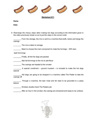 Worksheet N°1
Name:
Date:
 Rearrange the messy steps when making hot dogs according to the information given in
the video previously shown so as to put the steps in the correct order
________ From the storage, the mix is sent to a machine that stuffs, twists and hangs the
casings
________ The mix is taken to storage
________ Need to choose the main component to make the hot dogs – 90% lean
beef trimmings
________ Finally, all the hot dogs are packed
________ Add fat trimmings to the mix to add flavor
________ The casings are headed to the smoker
________ A special condiment – ground mustard – is included to make the hot dogs
special
________ Hot dogs are going to be dropped in a machine called The Peeler to take the
casings off
________ Through a machine, the lean meat and fat need to be grounded to a pasty
texture
________ Workers double check The Peelers job
________ After an hour in the smoker, the casings are showered and ready to be undress
 