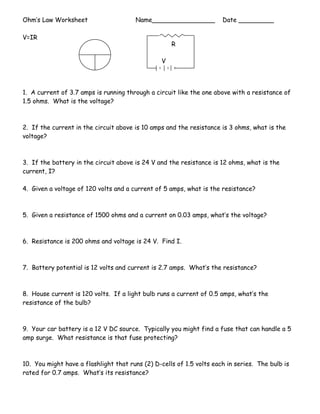 Ohm’s Law Worksheet Name________________ Date _________
V=IR
1. A current of 3.7 amps is running through a circuit like the one above with a resistance of
1.5 ohms. What is the voltage?
2. If the current in the circuit above is 10 amps and the resistance is 3 ohms, what is the
voltage?
3. If the battery in the circuit above is 24 V and the resistance is 12 ohms, what is the
current, I?
4. Given a voltage of 120 volts and a current of 5 amps, what is the resistance?
5. Given a resistance of 1500 ohms and a current on 0.03 amps, what’s the voltage?
6. Resistance is 200 ohms and voltage is 24 V. Find I.
7. Battery potential is 12 volts and current is 2.7 amps. What’s the resistance?
8. House current is 120 volts. If a light bulb runs a current of 0.5 amps, what’s the
resistance of the bulb?
9. Your car battery is a 12 V DC source. Typically you might find a fuse that can handle a 5
amp surge. What resistance is that fuse protecting?
10. You might have a flashlight that runs (2) D-cells of 1.5 volts each in series. The bulb is
rated for 0.7 amps. What’s its resistance?
R
V
 