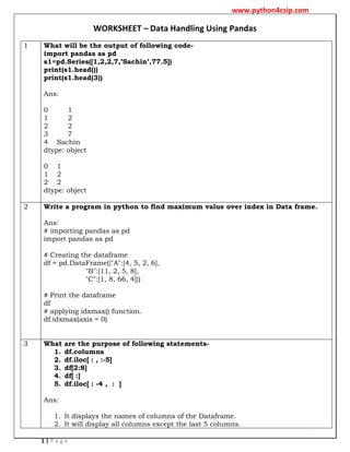 www.python4csip.com
1 | P a g e
WORKSHEET – Data Handling Using Pandas
1 What will be the output of following code-
import pandas as pd
s1=pd.Series([1,2,2,7,’Sachin’,77.5])
print(s1.head())
print(s1.head(3))
Ans:
0 1
1 2
2 2
3 7
4 Sachin
dtype: object
0 1
1 2
2 2
dtype: object
2 Write a program in python to find maximum value over index in Data frame.
Ans:
# importing pandas as pd
import pandas as pd
# Creating the dataframe
df = pd.DataFrame({"A":[4, 5, 2, 6],
"B":[11, 2, 5, 8],
"C":[1, 8, 66, 4]})
# Print the dataframe
df
# applying idxmax() function.
df.idxmax(axis = 0)
3 What are the purpose of following statements-
1. df.columns
2. df.iloc[ : , :-5]
3. df[2:8]
4. df[ :]
5. df.iloc[ : -4 , : ]
Ans:
1. It displays the names of columns of the Dataframe.
2. It will display all columns except the last 5 columns.
 