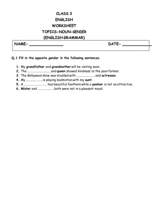NAME- DATE-
CLASS 3
ENGLISH
WORKSHEET
TOPICS-NOUN-GENDER
(ENGLISH GRAMMAR)
Q.1 Fill in the opposite gender in the following sentences.
1. My grandfather and grandmother will be visiting soon.
2. The..............................and queen showed kindness to the poorfarmer.
3. The Bollywood show was studded with ....................... and actresses.
4. My ....................is playing badminton with my aunt.
5. A ………………………….. has beautiful feathers while a peahen is not as attractive.
6. Mister and ....................both were not in a pleasant mood.
 