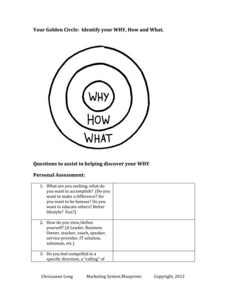 Your Golden Circle: Identify your WHY, How and What.

Questions to assist in helping discover your WHY:
Personal Assessment:
1. What are you seeking, what do
you want to accomplish? (Do you
want to make a difference? Do
you want to be famous? Do you
want to educate others? Better
lifestyle? Fun?)
2. How do you view/define
yourself? (A Leader, Business
Owner, teacher, coach, speaker,
service provider, IT solution,
salesman, etc.)
3. Do you feel compelled in a
specific direction, a “calling” of

Chrissanne Long

MSB Local

Copyright, 2014

 