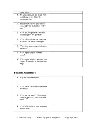 some kind?
4. Are you seeking to get away from
something or get closer to
something else?
5. About what are you passionate
(and/or) what makes you really
angry?
6. What are you good at? What do
others say you are good at?
7. What values, character, qualities,
priorities are important to you?
8. What gives you energy during the
work day?
9. What legacy do you want to
leave?
10. Who do you admire? Who do you
choose to emulate in business and
why?

Business Assessment:
1. Why are you in business?

2. What is the “core” offering of your
business?
3. What are the “extra” value-added
services/products your business

Chrissanne Long

MSB Local

Copyright, 2014

 