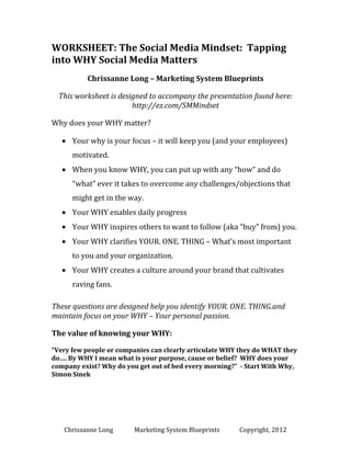 WORKSHEET: The Social Media Mindset:
Tapping into WHY Social Media Matters
Chrissanne Long – MSB Local
This worksheet is designed to accompany the presentation found here:
http://ez.com/SMMindset
Why does your WHY matter?
Your why is your focus – it will keep you (and your employees)
motivated.
When you know WHY, you can put up with any “how” and do
“what” ever it takes to overcome any challenges/objections that
might get in the way.
Your WHY enables daily progress
Your WHY inspires others to want to follow (aka “buy” from) you.
Your WHY clarifies YOUR. ONE. THING – What’s most important
to you and your organization.
Your WHY creates a culture around your brand that cultivates
raving fans.
These questions are designed help you identify YOUR. ONE. THING.and
maintain focus on your WHY – Your personal passion.
The value of knowing your WHY:
“Very few people or companies can clearly articulate WHY they do WHAT they
do…. By WHY I mean what is your purpose, cause or belief? WHY does your
company exist? Why do you get out of bed every morning?” - Start With Why,
Simon Sinek

Chrissanne Long

MSB Local

Copyright, 2014

 