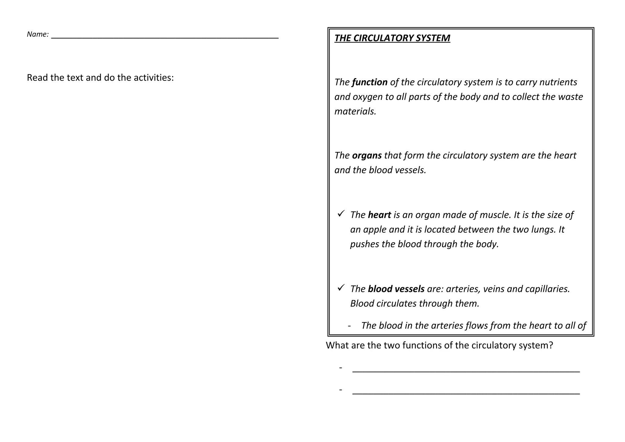 Name: ____________________________________________
Read the text and do the activities:
What are the two functions of the circulatory system?
- ____________________________________________
- ____________________________________________
THE CIRCULATORY SYSTEM
The function of the circulatory system is to carry nutrients
and oxygen to all parts of the body and to collect the waste
materials.
The organs that form the circulatory system are the heart
and the blood vessels.
The heart is an organ made of muscle. It is the size of
an apple and it is located between the two lungs. It
pushes the blood through the body.
The blood vessels are: arteries, veins and capillaries.
Blood circulates through them.
- The blood in the arteries flows from the heart to all of
the organs in the body.