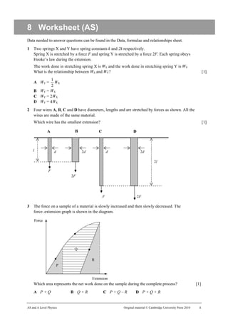 8 Worksheet (AS)
Data needed to answer questions can be found in the Data, formulae and relationships sheet.
1   Two springs X and Y have spring constants k and 2k respectively.
    Spring X is stretched by a force F and spring Y is stretched by a force 2F. Each spring obeys
    Hooke’s law during the extension.
    The work done in stretching spring X is WX and the work done in stretching spring Y is WY.
    What is the relationship between WX and WY?                                                                      [1]
           1
    A WY =    WX
            2
    B WY = WX
    C WY = 2WX
    D WY = 4WX
2   Four wires A, B, C and D have diameters, lengths and are stretched by forces as shown. All the
    wires are made of the same material.
    Which wire has the smallest extension?                                                                           [1]

              A             B             C                     D



    l              d            2d                d                  2d

                                                                                2l

               F
                          2F




                                              F                     2F

3   The force on a sample of a material is slowly increased and then slowly decreased. The
    force–extension graph is shown in the diagram.




    Which area represents the net work done on the sample during the complete process?                         [1]
    A P+Q                B Q+R                C P+Q–R             D P+Q+R


AS and A Level Physics                                   Original material © Cambridge University Press 2010     1
 
