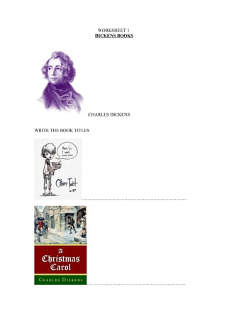 WORKSHEET 1
                        DICKENS BOOKS




                    CHARLES DICKENS


WRITE THE BOOK TITLES




                  ……………………………………………………………




                   ………………………………………………………..
 