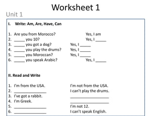 Worksheet 1
Unit 1
I.   Write: Am, Are, Have, Can

1.   Are you from Morocco?                 Yes, I am
2.   _____ you 10?                         Yes, I _____
3.   _____ you got a dog?        Yes, I _____
4.   _____ you play the drums?   Yes, I _____
5.   _____ you Moroccan?         Yes, I _____
6.   _____ you speak Arabic?               Yes, I _____


II. Read and Write

1.   I’m from the USA.           I’m not from the USA.
2.   _______________             I can’t play the drums.
3.   I’ve got a rabbit.          __________________
4.   I’m Greek.                  __________________
5.   _______________             I’m not 12.
6.   _______________             I can’t speak English.
 