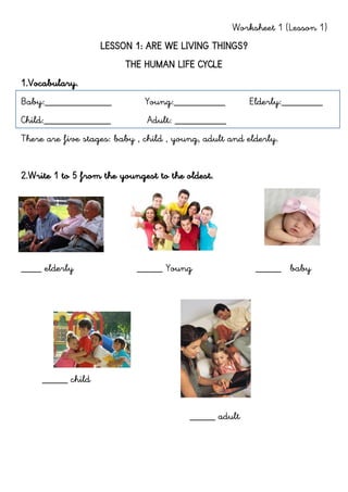 Worksheet 1 (Lesson 1)
LESSON 1: ARE WE LIVING THINGS?
THE HUMAN LIFE CYCLE
1.Vocabulary.
Baby:_____________ Young:__________ Elderly:________
Child:_____________ Adult: __________
There are five stages: baby , child , young, adult and elderly.
2.Write 1 to 5 from the youngest to the oldest.
____ elderly _____ Young _____ baby
_____ child
_____ adult
 