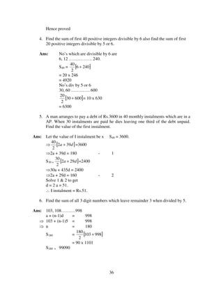 36
Hence proved
4. Find the sum of first 40 positive integers divisible by 6 also find the sum of first
20 positive integers divisible by 5 or 6.
Ans: No’s which are divisible by 6 are
6, 12 ……………. 240.
S40 = [ ]2406
2
40
+
= 20 x 246
= 4920
No’s div by 5 or 6
30, 60 …………. 600
[ ]60030
2
20
+ = 10 x 630
= 6300
5. A man arranges to pay a debt of Rs.3600 in 40 monthly instalments which are in a
AP. When 30 instalments are paid he dies leaving one third of the debt unpaid.
Find the value of the first instalment.
Ans: Let the value of I instalment be x S40 = 3600.
⇒ [ ]da 392
2
40
+ =3600
⇒2a + 39d = 180 - 1
S30 = [ ]da 292
2
30
+ =2400
⇒30a + 435d = 2400
⇒2a + 29d = 160 - 2
Solve 1 & 2 to get
d = 2 a = 51.
∴ I instalment = Rs.51.
6. Find the sum of all 3 digit numbers which leave remainder 3 when divided by 5.
Ans: 103, 108……….998
a + (n-1)d = 998
⇒ 103 + (n-1)5 = 998
⇒ n = 180
S180 = [ ]998103
2
180
+
= 90 x 1101
S180 = 99090
 