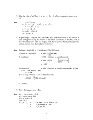 37
7. Find the value of x if 2x + 1, x2
+ x +1, 3x2
- 3x +3 are consecutive terms of an
AP.
Ans: a2 –a1
=
a3 –a2
⇒ x2
+ x + 1-2x - 1 = 3x2
– 3x + 3- x2
-x-1
x2
- x = 2x2
– 4x + 2
⇒ x2
- 3x + 2 = 0
⇒ (x -1) (x – 2) = 0
⇒ x = 1 or x = 2
8. Raghav buys a shop for Rs.1,20,000.He pays half the balance of the amount in
cash and agrees to pay the balance in 12 annual instalments of Rs.5000 each. If
the rate of interest is 12% and he pays with the instalment the interest due for the
unpaid amount. Find the total cost of the shop.
Ans: Balance = Rs.60,000 in 12 instalment of Rs.5000 each.
Amount of I instalment = 5000 +
100
12
60,000
II instalment = 5000 + (Interest on unpaid amount)
= 5000 + 6600 



55000x
100
12
= 11600
III instalment = 5000 + (Interest on unpaid amount of Rs.50,000)
∴ AP is 12200, 11600, 11000
D = is 600
Cost of shop = 60000 + [sum of 12 instalment]
= 60,000 +
2
12
[24,400-6600]
= 1,66,800
9. Prove that am + n + am - n =2am
Ans: a m + n = a1 + (m + n - 1) d
a m-n = a1 + (m - n -1) d
am = a1 + (m-1) d
Add 1 & 2
a m+n + a m-n = a1+(m+n-1) d+ a1 + (m-n-1)d
= 2a1+(m+n+m-n-1-1)d
= 2a1+ 2(m-1)d
 
