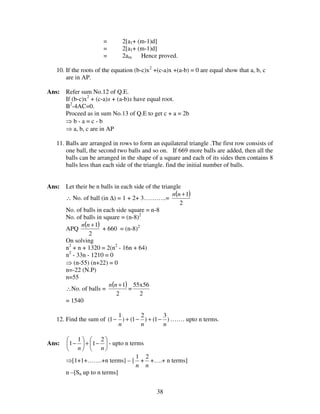 38
= 2[a1+ (m-1)d]
= 2[a1+ (m-1)d]
= 2am. Hence proved.
10. If the roots of the equation (b-c)x2
+(c-a)x +(a-b) = 0 are equal show that a, b, c
are in AP.
Ans: Refer sum No.12 of Q.E.
If (b-c)x2
+ (c-a)x + (a-b)x have equal root.
B2
-4AC=0.
Proceed as in sum No.13 of Q.E to get c + a = 2b
⇒ b - a = c - b
⇒ a, b, c are in AP
11. Balls are arranged in rows to form an equilateral triangle .The first row consists of
one ball, the second two balls and so on. If 669 more balls are added, then all the
balls can be arranged in the shape of a square and each of its sides then contains 8
balls less than each side of the triangle. find the initial number of balls.
Ans: Let their be n balls in each side of the triangle
∴ No. of ball (in ∆) = 1 + 2+ 3………..=
( )
2
1+nn
No. of balls in each side square = n-8
No. of balls in square = (n-8)2
APQ
( )
2
1+nn
+ 660 = (n-8)2
On solving
n2
+ n + 1320 = 2(n2
- 16n + 64)
n2
- 33n - 1210 = 0
⇒ (n-55) (n+22) = 0
n=-22 (N.P)
n=55
∴No. of balls =
( )
2
1+nn
=
2
56x55
= 1540
12. Find the sum of )
3
1()
2
1()
1
1(
nnn
−+−+− ……. upto n terms.
Ans: 





−+





−
nn
2
1
1
1 - upto n terms
⇒[1+1+…….+n terms] – [
n
1
+
n
2
+….+ n terms]
n –[Sn up to n terms]
 