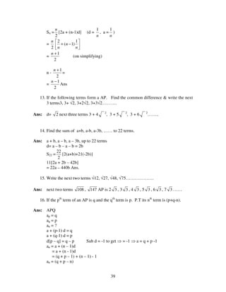 39
Sn =
2
n
[2a + (n-1)d] (d =
n
1
, a =
n
1
)
=
2
n




−+
n
n
n
1
)1(
2
=
2
1+n
(on simplifying)
n -
2
1+n
=
=
2
1−n
Ans
13. If the following terms form a AP. Find the common difference & write the next
3 terms3, 3+ √2, 3+2√2, 3+3√2……….
Ans: d= 2 next three terms 3 + 4 2
, 3 + 5 2
, 3 + 6 2
……..
14. Find the sum of a+b, a-b, a-3b, …… to 22 terms.
Ans: a + b, a – b, a – 3b, up to 22 terms
d= a – b – a – b = 2b
S22 =
2
22
[2(a+b)+21(-2b)]
11[2a + 2b – 42b]
= 22a – 440b Ans.
15. Write the next two terms √12, √27, √48, √75……………….
Ans: next two terms 108 , 147 AP is 2 3 , 3 3 , 4 3 , 5 3 , 6 3 , 7 3 ……
16. If the pth
term of an AP is q and the qth
term is p. P.T its nth
term is (p+q-n).
Ans: APQ
ap = q
aq = p
an = ?
a + (p-1) d = q
a + (q-1) d = p
d[p – q] = q – p Sub d = -1 to get ⇒ = -1 ⇒ a = q + p -1
an = a + (n – 1)d
= a + (n - 1)d
= (q + p – 1) + (n – 1) - 1
an = (q + p – n)
 