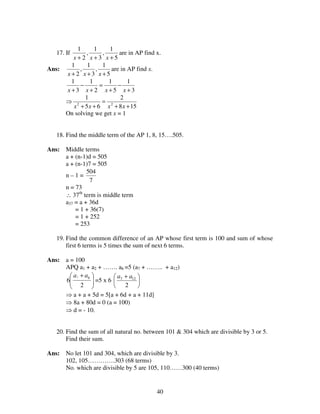 40
17. If
5
1
,
3
1
,
2
1
+++ xxx
are in AP find x.
Ans:
5
1
,
3
1
,
2
1
+++ xxx
are in AP find x.
3
1
5
1
2
1
3
1
+
−
+
=
+
−
+ xxxx
⇒
158
2
65
1
22
++
=
++ xxxx
On solving we get x = 1
18. Find the middle term of the AP 1, 8, 15….505.
Ans: Middle terms
a + (n-1)d = 505
a + (n-1)7 = 505
n – 1 =
7
504
n = 73
∴ 37th
term is middle term
a37 = a + 36d
= 1 + 36(7)
= 1 + 252
= 253
19. Find the common difference of an AP whose first term is 100 and sum of whose
first 6 terms is 5 times the sum of next 6 terms.
Ans: a = 100
APQ a1 + a2 + ……. a6 =5 (a7 + …….. + a12)





 +
2
6
61 aa
=5 x 6 




 +
2
127 aa
⇒ a + a + 5d = 5[a + 6d + a + 11d]
⇒ 8a + 80d = 0 (a = 100)
⇒ d = - 10.
20. Find the sum of all natural no. between 101 & 304 which are divisible by 3 or 5.
Find their sum.
Ans: No let 101 and 304, which are divisible by 3.
102, 105………….303 (68 terms)
No. which are divisible by 5 are 105, 110……300 (40 terms)
 