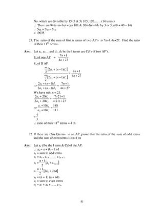 41
No. which are divisible by 15 (3 & 5) 105, 120…… (14 terms)
∴ There are 94 terms between 101 & 304 divisible by 3 or 5. (68 + 40 – 14)
∴ S68 + S40 – S14
= 19035
21. The ratio of the sum of first n terms of two AP’s is 7n+1:4n+27. Find the ratio
of their 11th
terms .
Ans: Let a1, a2… and d1, d2 be the I terms are Cd’s of two AP’s.
Sn of one AP =
274
17
+
+
n
n
Sn of II AP
[ ]
[ ]
=
−+
−+
22
11
)1(2
2
)1(2
2
dna
m
dna
m
274
17
+
+
n
n
⇒ =
−+
−+
22
11
)1(2
)1(2
dna
dna
274
17
+
+
n
n
We have sub. n = 21.
=
+
+
22
11
202
202
da
da
27)21(4
1217
+
+x
⇒
111
148
10
10
22
11
=
+
+
da
da
=
3
4
∴ ratio of their 11th
terms = 4 :3.
22. If there are (2n+1)terms in an AP ,prove that the ratio of the sum of odd terms
and the sum of even terms is (n+1):n
Ans: Let a, d be the I term & Cd of the AP.
∴ ak = a + (k – 1) d
s1 = sum to odd terms
s1 = a1 + a3 + ……… a 2n + 1
s1 = [ ]1n21 aa
2
1n
++
+
= [ ]nd2a2
2
1n
1 +
+
s1 = (n + 1) (a + nd)
s2 = sum to even terms
s2 = a2 + a4 + ….. a 2n
 