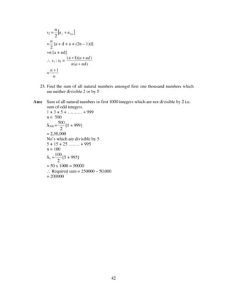 42
s2 = [ ]n22 aa
2
n
+
=
2
n
[a + d + a + (2n – 1)d]
=n [a + nd]
∴ s1 : s2 =
)(
))(1(
ndan
ndan
+
++
=
n
n 1+
23. Find the sum of all natural numbers amongst first one thousand numbers which
are neither divisible 2 or by 5
Ans: Sum of all natural numbers in first 1000 integers which are not divisible by 2 i.e.
sum of odd integers.
1 + 3 + 5 + ………. + 999
n = 500
S500 =
2
500
[1 + 999]
= 2,50,000
No’s which are divisible by 5
5 + 15 + 25 …….. + 995
n = 100
Sn =
2
100
[5 + 995]
= 50 x 1000 = 50000
∴ Required sum = 250000 – 50,000
= 200000
 