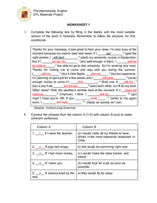 Pre-Intermediate English
EFL Materials Project
WORKSHEET 1
I. Complete the following text by filling in the blanks with the most suitable
version of the word in brackets. Remember to follow the structure for first
conditional.
Thanks for your message, it was great to hear your news. I’m very busy at the
moment because my exams start next week. If I _____get_______ 0 (get) the
right grades, I _will start________ 0 (start) my university course in September.
But if I ______do not_do_______ 1 (do) well enough in them, I ______will not
be able to_____ 2 (be able to) go to that university. So I’m working very hard.
Thanks for inviting me to come and stay with you during the summer.
I_____will do_____ 3 (do) it if the flights ___are not_ ___ 4 (be) too expensive.
I’m planning to get a job for a few weeks and I _____will save_______ 5 (save)
enough money to come if I ____ find_________ 6 (find) one. It ___will be_ 7
(be) a pity if we ______do not see______8 (see) each other, so I’ll do my best.
Other news? Well, the weather’s terrible here at the moment. If it __does not
improve________9 (improve), I think I _______will go__________ 10 (go)
mad! I hope you’re OK. If you _________write_____ 11 (write) to me again
soon, I ________will reply________ 12 (reply) as quickly as I can.
Source: Oxford Living Grammar.
II. Connect the phrases from the column A (1-5) with column B (a-e) to make
coherent sentences.
Column A Column B
1. __c__ If I were the teacher, a) I would invite all my friends to have
dinner in the most expensive restaurant in
Chile.
2. __e__ If pigs had wings, b) she would be swimming right now.
3. __a__ If I had more money, c) I would make the class funnier and
easier.
4. __d__ If I were you, d) I would look for a job as soon as
possible.
5. __b__ If Jessica lived by the
sea,
e) they would fly far away.
 