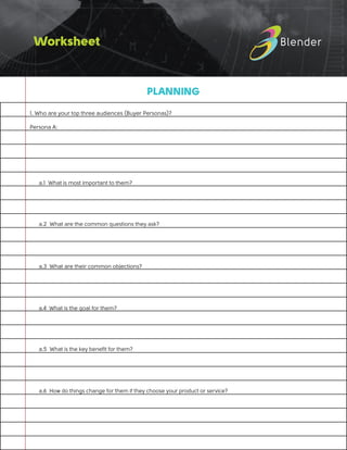Worksheet
PLANNING
1. Who are your top three audiences (Buyer Personas)?
Persona A:
		
		
	 a.1 What is most important to them?
		
	 a.2 What are the common questions they ask?
		
	 a.3 What are their common objections?
		
	 a.4 What is the goal for them?
	 a.5 What is the key benefit for them?
		
	 a.6 How do things change for them if they choose your product or service?
 