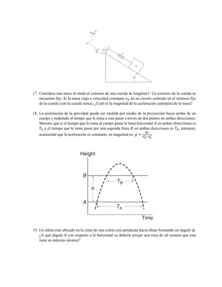 17. Considere una masa 𝑚 atada al extremo de una cuerda de longitud 𝑙. Un extremo de la cuerda se
encuentra fijo. Si la masa viaja a velocidad constante 𝑣0 en un círculo centrado en el extremo fijo
de la cuerda (con la cuerda tensa), ¿Cuál es la magnitud de la aceleración centrípeta de la masa?
18. La aceleración de la gravedad puede ser medida por medio de la proyección hacia arriba de un
cuerpo y midiendo el tiempo que le toma a este pasar a través de dos puntos en ambas direcciones.
Muestre que si el tiempo que le toma al cuerpo pasar la línea horizontal 𝐴 en ambas direcciones es
𝑇𝐴 y el tiempo que le toma pasar por una segunda línea 𝐵 en ambas direcciones es 𝑇𝐵, entonces,
asumiendo que la aceleración es constante, su magnitud es: 𝑔 =
8ℎ
𝑇 𝐴
2−𝑇 𝐵
2.
19. Un atleta está ubicado en la cima de una colina con pendiente hacia abajo formando un ángulo 𝜙.
¿A qué ángulo 𝜃 con respecto a la horizontal se debería arrojar una roca de tal manera que esta
tiene su máximo alcance?
 