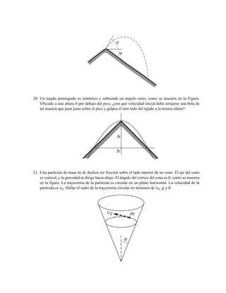 20. Un tejado puntiagudo es simétrico y subtiende un ángulo recto, como se muestra en la Figura.
Ubicado a una altura ℎ por debajo del pico, ¿con qué velocidad inicial debe arrojarse una bola de
tal manera que pasa justo sobre el pico y golpea el otro lado del tejado a la misma altura?
21. Una partícula de masa 𝑚 de desliza sin fricción sobre el lado interior de un cono. El eje del cono
es vertical, y la gravedad se dirige hacia abajo. El ángulo del vértice del cono es 𝜃, como se muestra
en la figura. La trayectoria de la partícula es circular en un plano horizontal. La velocidad de la
partícula es 𝑣0. Hallar el radio de la trayectoria circular en términos de 𝑣0, 𝑔 y 𝜃.
 