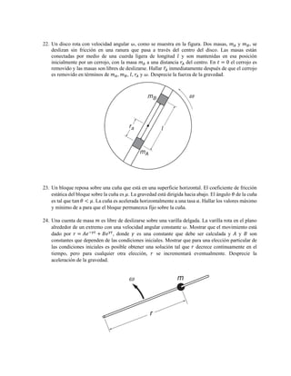 22. Un disco rota con velocidad angular 𝜔, como se muestra en la figura. Dos masas, 𝑚 𝐴 y 𝑚 𝐵, se
deslizan sin fricción en una ranura que pasa a través del centro del disco. Las masas están
conectadas por medio de una cuerda ligera de longitud 𝑙 y son mantenidas en esa posición
inicialmente por un cerrojo, con la masa 𝑚 𝐴 a una distancia 𝑟𝐴 del centro. En 𝑡 = 0 el cerrojo es
removido y las masas son libres de deslizarse. Hallar 𝑟̈𝐴 inmediatamente después de que el cerrojo
es removido en términos de 𝑚 𝐴, 𝑚 𝐵, 𝑙, 𝑟𝐴 y 𝜔. Desprecie la fuerza de la gravedad.
23. Un bloque reposa sobre una cuña que está en una superficie horizontal. El coeficiente de fricción
estática del bloque sobre la cuña es 𝜇. La gravedad está dirigida hacia abajo. El ángulo 𝜃 de la cuña
es tal que tan 𝜃 < 𝜇. La cuña es acelerada horizontalmente a una tasa 𝑎. Hallar los valores máximo
y mínimo de a para que el bloque permanezca fijo sobre la cuña.
24. Una cuenta de masa 𝑚 es libre de deslizarse sobre una varilla delgada. La varilla rota en el plano
alrededor de un extremo con una velocidad angular constante 𝜔. Mostrar que el movimiento está
dado por 𝑟 = 𝐴𝑒−𝛾𝑡
+ 𝐵𝑒 𝛾𝑡
, donde 𝛾 es una constante que debe ser calculada y 𝐴 y 𝐵 son
constantes que dependen de las condiciones iniciales. Mostrar que para una elección particular de
las condiciones iniciales es posible obtener una solución tal que 𝑟 decrece continuamente en el
tiempo, pero para cualquier otra elección, 𝑟 se incrementará eventualmente. Desprecie la
aceleración de la gravedad.
 