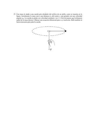 25. Una masa 𝑚 atada a una cuerda gira alrededor del orificio de un anillo, como se muestra en la
figura. Inicialmente la masa está a una distancia 𝑟0 del centro y está girando con una velocidad
angular 𝜔0. La cuerda es jalada con velocidad constante 𝑣 en 𝑡 = 0 de tal manera que la distancia
radial de la masa decrece. Obtener una ecuación diferencial para 𝜔 y resolverla. Halle también la
fuerza necesaria para jalar la cuerda.
 