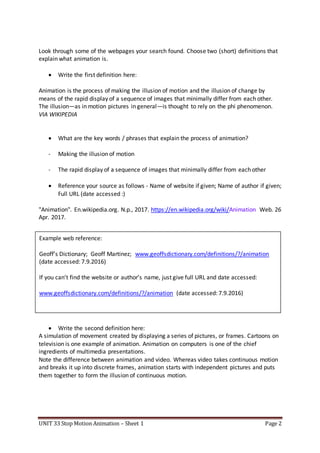UNIT 33 Stop Motion Animation – Sheet 1 Page 2
Look through some of the webpages your search found. Choose two (short) definitions that
explain what animation is.
 Write the first definition here:
Animation is the process of making the illusion of motion and the illusion of change by
means of the rapid display of a sequence of images that minimally differ from each other.
The illusion—as in motion pictures in general—is thought to rely on the phi phenomenon.
VIA WIKIPEDIA
 What are the key words / phrases that explain the process of animation?
- Making the illusion of motion
- The rapid display of a sequence of images that minimally differ from each other
 Reference your source as follows - Name of website if given; Name of author if given;
Full URL (date accessed :)
"Animation". En.wikipedia.org. N.p., 2017. https://en.wikipedia.org/wiki/Animation Web. 26
Apr. 2017.
 Write the second definition here:
A simulation of movement created by displaying a series of pictures, or frames. Cartoons on
television is one example of animation. Animation on computers is one of the chief
ingredients of multimedia presentations.
Note the difference between animation and video. Whereas video takes continuous motion
and breaks it up into discrete frames, animation starts with independent pictures and puts
them together to form the illusion of continuous motion.
Example web reference:
Geoff’s Dictionary; Geoff Martinez; www.geoffsdictionary.com/definitions/?/animation
(date accessed: 7.9.2016)
If you can’t find the website or author’s name, just give full URL and date accessed:
www.geoffsdictionary.com/definitions/?/animation (date accessed: 7.9.2016)
 