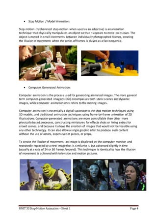 UNIT 33 Stop Motion Animation – Sheet 1 Page 4
 Stop Motion / Model Animation:
Stop motion (hyphenated stop-motion when used as an adjective) is an animation
technique that physically manipulates an object so that it appears to move on its own. The
object is moved in small increments between individually photographed frames, creating
the illusion of movement when the series of frames is played as a fast sequence.
 Computer Generated Animation:
Computer animation is the process used for generating animated images. The more general
term computer-generated imagery (CGI) encompasses both static scenes and dynamic
images, while computer animation only refers to the moving images.
Computer animation is essentially a digital successor to the stop motion techniques using
3D models, and traditional animation techniques using frame-by-frame animation of 2D
illustrations. Computer-generated animations are more controllable than other more
physically based processes, constructing miniatures for effects shots or hiring extras for
crowd scenes, and because it allows the creation of images that would not be feasible using
any other technology. It can also allow a single graphic artist to produce such content
without the use of actors, expensive set pieces, or props.
To create the illusion of movement, an image is displayed on the computer monitor and
repeatedly replaced by a new image that is similar to it, but advanced slightly in time
(usually at a rate of 24 or 30 frames/second). This technique is identical to how the illusion
of movement is achieved with television and motion pictures.
 