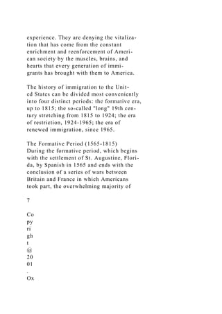experience. They are denying the vitaliza-
tion that has come from the constant
enrichment and reenforcement of Ameri-
can society by the muscles, brains, and
hearts that every generation of immi-
grants has brought with them to America.
The history of immigration to the Unit-
ed States can be divided most conveniently
into four distinct periods: the formative era,
up to 1815; the so-called "long" 19th cen-
tury stretching from 1815 to 1924; the era
of restriction, 1924-1965; the era of
renewed immigration, since 1965.
The Formative Period (1565-1815)
During the formative period, which begins
with the settlement of St. Augustine, Flori-
da, by Spanish in 1565 and ends with the
conclusion of a series of wars between
Britain and France in which Americans
took part, the overwhelming majority of
7
Co
py
ri
gh
t
@
20
01
.
Ox
 