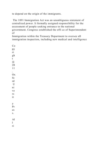 to depend on the origin of the immigrants.
The 1891 Immigration Act was an unambiguous statement of
centralized power. It formally assigned responsibility for the
assessment of people seeking entrance to the national
government. Congress established the offi ce of Superintendent
of
Immigration within the Treasury Department to oversee all
immigration inspection, including new medical and intelligence
Co
py
ri
gh
t
@
20
11
.
Ox
fo
rd
U
ni
ve
rs
it
y
Pr
es
s.
Al
l
ri
 