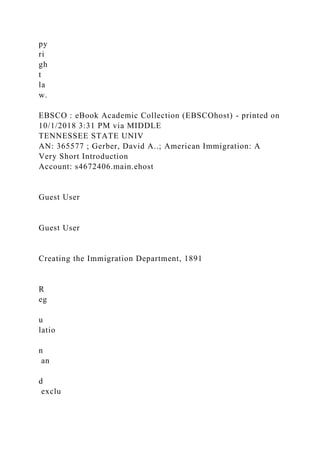 py
ri
gh
t
la
w.
EBSCO : eBook Academic Collection (EBSCOhost) - printed on
10/1/2018 3:31 PM via MIDDLE
TENNESSEE STATE UNIV
AN: 365577 ; Gerber, David A..; American Immigration: A
Very Short Introduction
Account: s4672406.main.ehost
Guest User
Guest User
Creating the Immigration Department, 1891
R
eg
u
latio
n
an
d
exclu
 