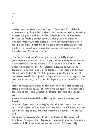 sio
n
31
testing, such as took place at Angel Island and Ellis Island.
A bureaucracy, large for its time, took shape around processing
at entrance ports and, under the jurisdiction of the Customs
Service, enforcing border security along the northern and
southern borders, where energies were devoted principally to
rooting out small numbers of illegal Chinese entrants and the
shadowy criminal enterprises that smuggled them across the
Canadian and Mexican borders.
On the heels of the Chinese precedent, racially inspired
proscriptions increased. Additional discriminatory responses to
Asian immigration led ultimately to the exclusion of half the
world’s population. In 1907, during a decade in which the
Japanese immigrant population tripled in the mainland United
States from 24,000 to 72,000, quotas, rather than a policy of
exclusion, would be applied to Japanese laborers in response to
protests, especially in California. Japanese were considered less
a
threat to wage scales than to the monopoly of white people on
prime agricultural land, for they were successful in acquiring a
foothold in fruit and vegetable farming. But like the Chinese,
they
were deemed inassimilable. Having just won a war against
Russia,
however, Japan was an emerging world power, so rather than
unilateral action, as had been the case with the Chinese, a quota
system was negotiated between President Theodore Roosevelt
and
the Japanese government. Under the terms of the so-called
Gentlemen’s Agreement, Japanese immigration to the American
mainland fell in the next decade by a third. (The recently
 