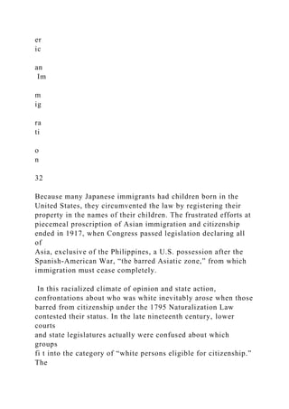 er
ic
an
Im
m
ig
ra
ti
o
n
32
Because many Japanese immigrants had children born in the
United States, they circumvented the law by registering their
property in the names of their children. The frustrated efforts at
piecemeal proscription of Asian immigration and citizenship
ended in 1917, when Congress passed legislation declaring all
of
Asia, exclusive of the Philippines, a U.S. possession after the
Spanish-American War, “the barred Asiatic zone,” from which
immigration must cease completely.
In this racialized climate of opinion and state action,
confrontations about who was white inevitably arose when those
barred from citizenship under the 1795 Naturalization Law
contested their status. In the late nineteenth century, lower
courts
and state legislatures actually were confused about which
groups
fi t into the category of “white persons eligible for citizenship.”
The
 