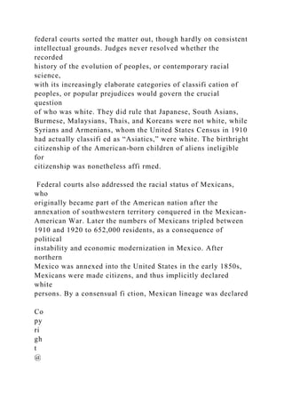 federal courts sorted the matter out, though hardly on consistent
intellectual grounds. Judges never resolved whether the
recorded
history of the evolution of peoples, or contemporary racial
science,
with its increasingly elaborate categories of classifi cation of
peoples, or popular prejudices would govern the crucial
question
of who was white. They did rule that Japanese, South Asians,
Burmese, Malaysians, Thais, and Koreans were not white, while
Syrians and Armenians, whom the United States Census in 1910
had actually classifi ed as “Asiatics,” were white. The birthright
citizenship of the American-born children of aliens ineligible
for
citizenship was nonetheless affi rmed.
Federal courts also addressed the racial status of Mexicans,
who
originally became part of the American nation after the
annexation of southwestern territory conquered in the Mexican-
American War. Later the numbers of Mexicans tripled between
1910 and 1920 to 652,000 residents, as a consequence of
political
instability and economic modernization in Mexico. After
northern
Mexico was annexed into the United States in the early 1850s,
Mexicans were made citizens, and thus implicitly declared
white
persons. By a consensual fi ction, Mexican lineage was declared
Co
py
ri
gh
t
@
 